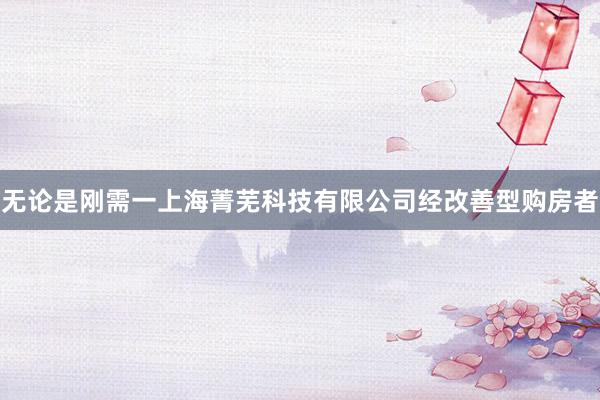 无论是刚需一上海菁芜科技有限公司经改善型购房者
